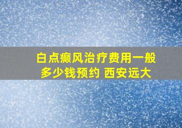 白点癫风治疗费用一般多少钱预约 西安远大